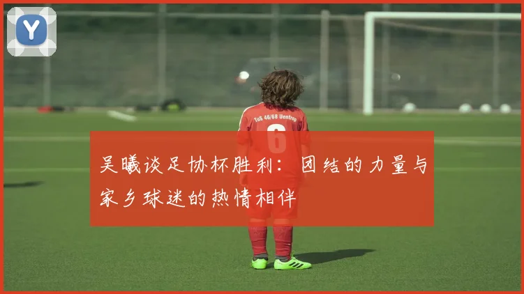 吴曦谈足协杯胜利：团结的力量与家乡球迷的热情相伴