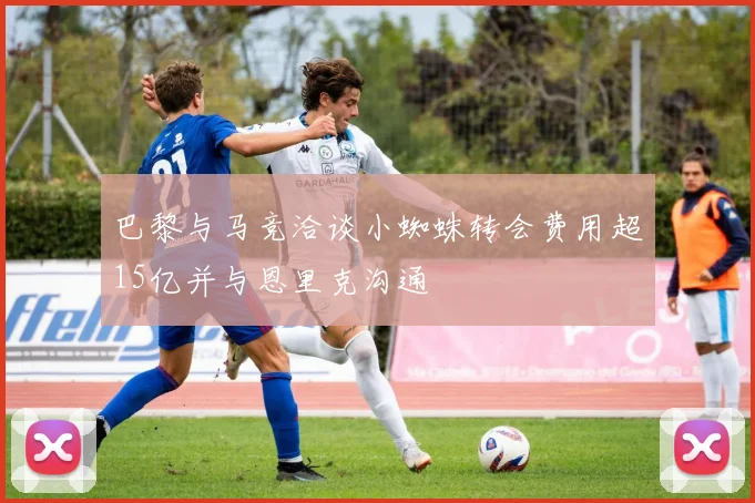 巴黎与马竞洽谈小蜘蛛转会费用超15亿并与恩里克沟通