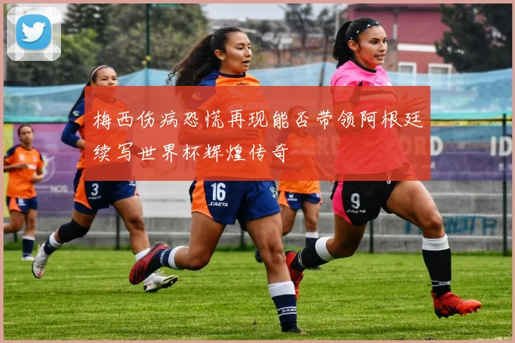 梅西伤病恐慌再现能否带领阿根廷续写世界杯辉煌传奇