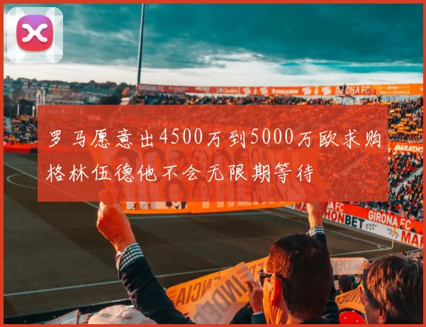 罗马愿意出4500万到5000万欧求购格林伍德他不会无限期等待