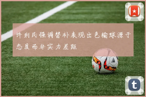 许利民强调替补表现出色输球源于态度而非实力差距
