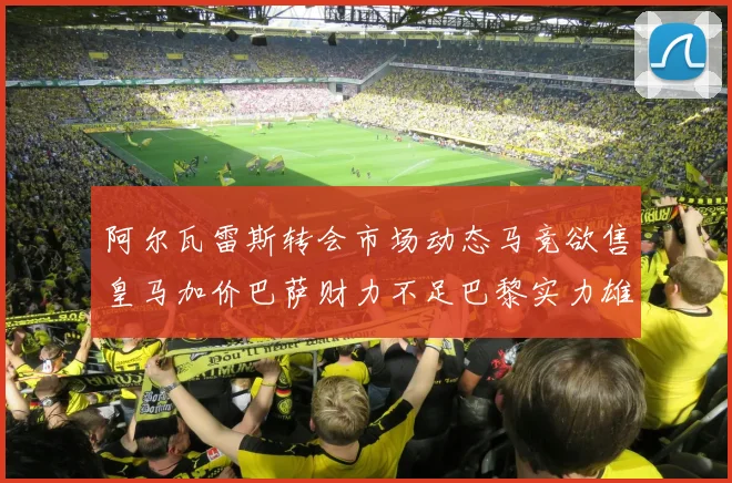 阿尔瓦雷斯转会市场动态马竞欲售皇马加价巴萨财力不足巴黎实力雄厚