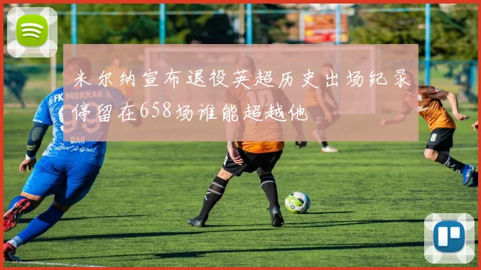 米尔纳宣布退役英超历史出场纪录停留在658场谁能超越他