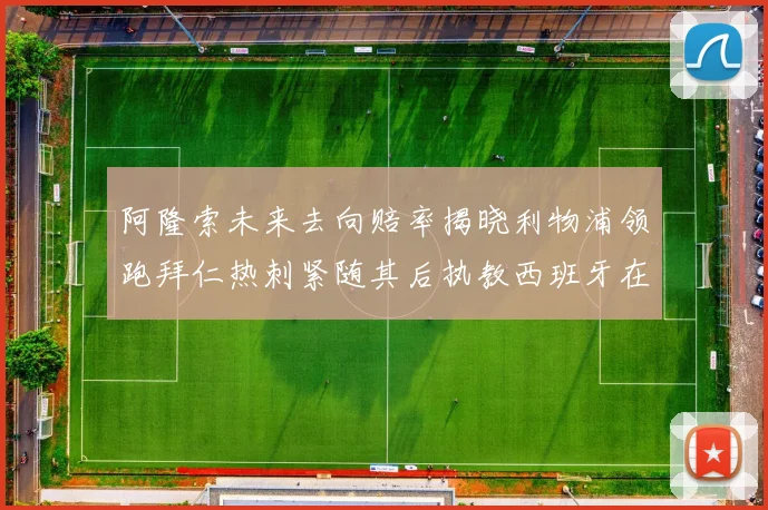 阿隆索未来去向赔率揭晓利物浦领跑拜仁热刺紧随其后执教西班牙在列