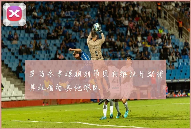 罗马冬季退租利昂贝利维拉计划将其租借给其他球队