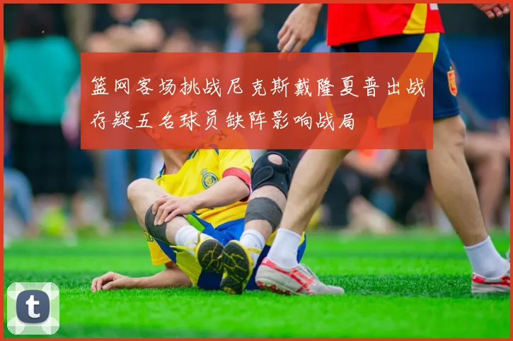 篮网客场挑战尼克斯戴隆夏普出战存疑五名球员缺阵影响战局