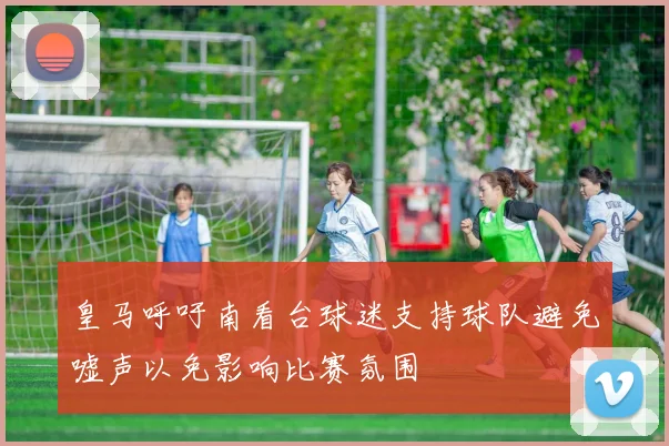 皇马呼吁南看台球迷支持球队避免嘘声以免影响比赛氛围