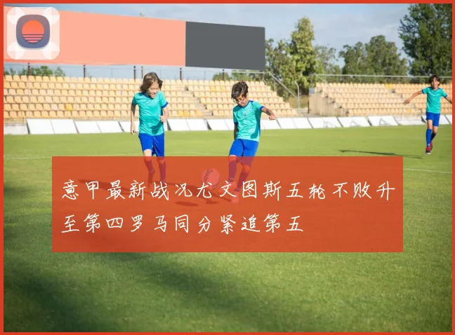 意甲最新战况尤文图斯五轮不败升至第四罗马同分紧追第五