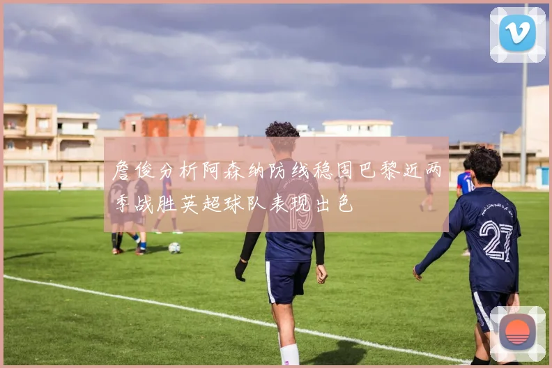 詹俊分析阿森纳防线稳固巴黎近两季战胜英超球队表现出色