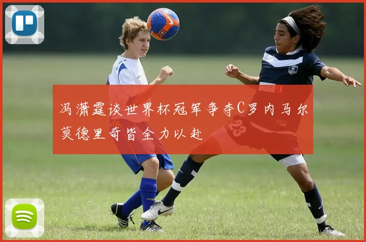 冯潇霆谈世界杯冠军争夺C罗内马尔莫德里奇皆全力以赴