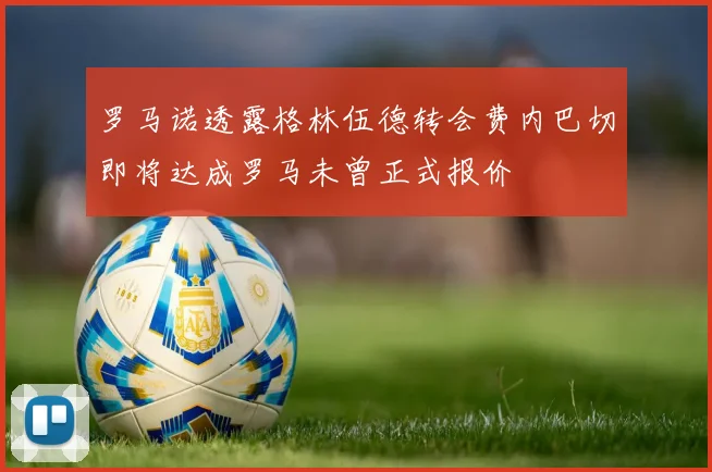 罗马诺透露格林伍德转会费内巴切即将达成罗马未曾正式报价