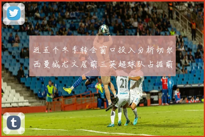 近五个冬季转会窗口投入分析切尔西曼城尤文居前三英超球队占据前十五名中的七席