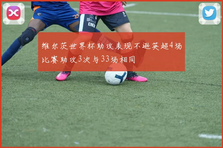 维尔茨世界杯助攻表现不逊英超4场比赛助攻3次与33场相同