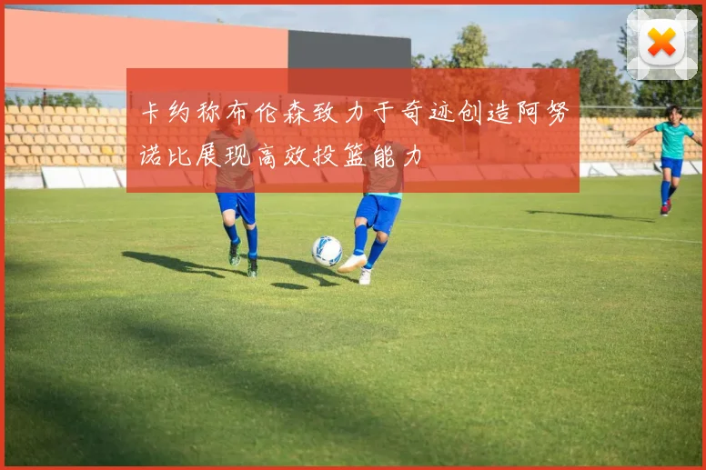 卡约称布伦森致力于奇迹创造阿努诺比展现高效投篮能力
