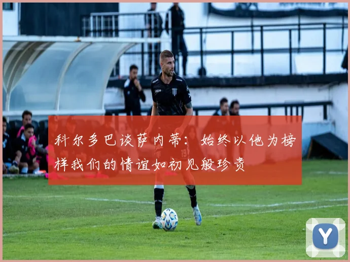 科尔多巴谈萨内蒂：始终以他为榜样我们的情谊如初见般珍贵