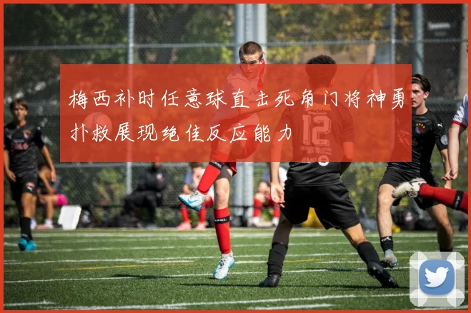 梅西补时任意球直击死角门将神勇扑救展现绝佳反应能力