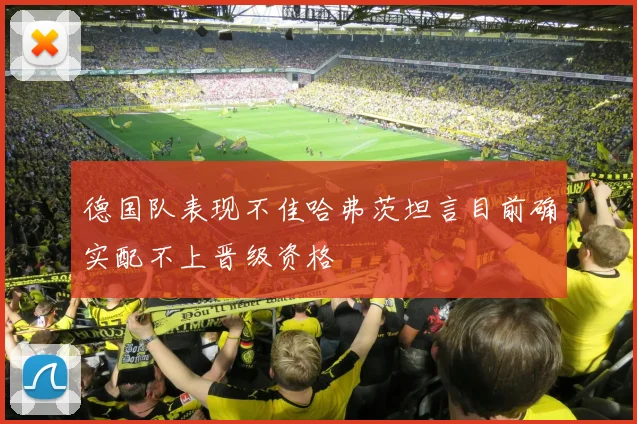 德国队表现不佳哈弗茨坦言目前确实配不上晋级资格