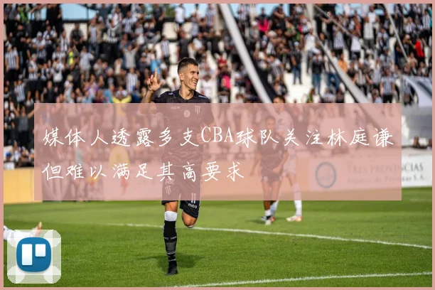媒体人透露多支CBA球队关注林庭谦但难以满足其高要求