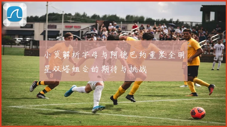 小莫解析字母与阿德巴约重聚全明星双塔组合的期待与挑战