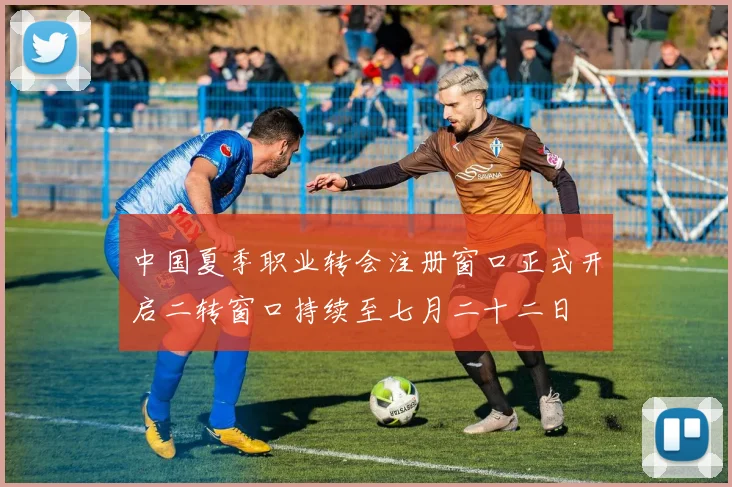 中国夏季职业转会注册窗口正式开启二转窗口持续至七月二十二日